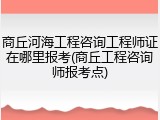商丘河海工程咨询工程师证在哪里报考(商丘工程咨询师报考点)