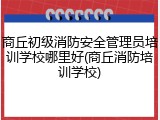 商丘初级消防安全管理员培训学校哪里好(商丘消防培训学校)