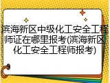 滨海新区中级化工安全工程师证在哪里报考(滨海新区化工安全工程师报考)