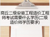 商丘二级安装工程造价工程师考试需要什么学历(二级造价师学历要求)