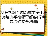 商丘初级金属冶炼安全工程师培训学校哪里好(商丘金属冶炼安全培训)