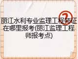 丽江水利专业监理工程师证在哪里报考(丽江监理工程师报考点)