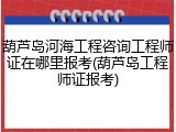 葫芦岛河海工程咨询工程师证在哪里报考(葫芦岛工程师证报考)