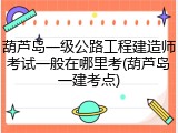 葫芦岛一级公路工程建造师考试一般在哪里考(葫芦岛一建考点)