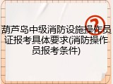 葫芦岛中级消防设施操作员证报考具体要求(消防操作员报考条件)