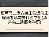 葫芦岛二级安装工程造价工程师考试需要什么学历(葫芦岛二造报考学历)