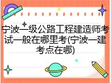 宁波一级公路工程建造师考试一般在哪里考(宁波一建考点在哪)