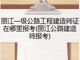 丽江一级公路工程建造师证在哪里报考(丽江公路建造师报考)
