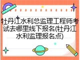 牡丹江水利总监理工程师考试去哪里线下报名(牡丹江水利监理报名点)