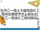 牡丹江一级土木建筑造价工程师在哪里学怎么报名(牡丹江一级造价工程师报名)