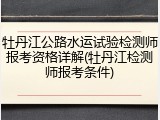 牡丹江公路水运试验检测师报考资格详解(牡丹江检测师报考条件)