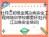 牡丹江初级金属冶炼安全工程师培训学校哪里好(牡丹江冶炼安全培训)