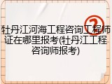 牡丹江河海工程咨询工程师证在哪里报考(牡丹江工程咨询师报考)