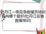 牡丹江一级应急救援员培训机构哪个最好(牡丹江应急救援培训)