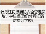 牡丹江初级消防安全管理员培训学校哪里好(牡丹江消防培训学校)