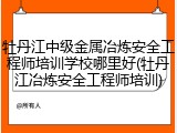 牡丹江中级金属冶炼安全工程师培训学校哪里好(牡丹江冶炼安全工程师培训)