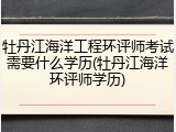 牡丹江海洋工程环评师考试需要什么学历(牡丹江海洋环评师学历)