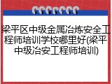 梁平区中级金属冶炼安全工程师培训学校哪里好(梁平中级冶安工程师培训)
