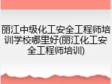 丽江中级化工安全工程师培训学校哪里好(丽江化工安全工程师培训)