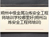 朔州中级金属冶炼安全工程师培训学校哪里好(朔州冶炼安全工程师培训)