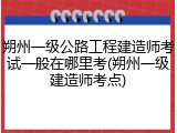 朔州一级公路工程建造师考试一般在哪里考(朔州一级建造师考点)