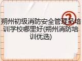 朔州初级消防安全管理员培训学校哪里好(朔州消防培训优选)