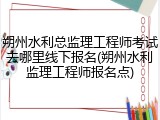 朔州水利总监理工程师考试去哪里线下报名(朔州水利监理工程师报名点)