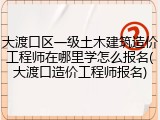 大渡口区一级土木建筑造价工程师在哪里学怎么报名(大渡口造价工程师报名)