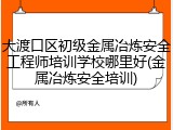 大渡口区初级金属冶炼安全工程师培训学校哪里好(金属冶炼安全培训)