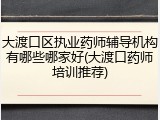 大渡口区执业药师辅导机构有哪些哪家好(大渡口药师培训推荐)