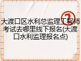 大渡口区水利总监理工程师考试去哪里线下报名(大渡口水利监理报名点)