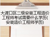 大渡口区二级安装工程造价工程师考试需要什么学历(安装造价工程师学历)