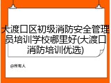 大渡口区初级消防安全管理员培训学校哪里好(大渡口消防培训优选)