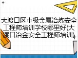 大渡口区中级金属冶炼安全工程师培训学校哪里好(大渡口冶金安全工程师培训)