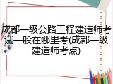 成都一级公路工程建造师考试一般在哪里考(成都一级建造师考点)