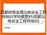 成都初级金属冶炼安全工程师培训学校哪里好(成都冶炼安全工程师培训)