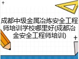 成都中级金属冶炼安全工程师培训学校哪里好(成都冶金安全工程师培训)