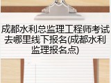 成都水利总监理工程师考试去哪里线下报名(成都水利监理报名点)
