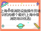 上海中级消防设施操作员培训机构哪个最好(上海中级消防培训优选)