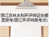 丽江农林水利环评师证在哪里报考(丽江环评师报考点)