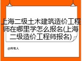 上海二级土木建筑造价工程师在哪里学怎么报名(上海二级造价工程师报名)