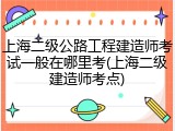 上海二级公路工程建造师考试一般在哪里考(上海二级建造师考点)
