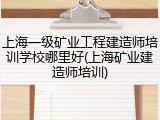 上海一级矿业工程建造师培训学校哪里好(上海矿业建造师培训)