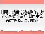 甘南中级消防设施操作员培训机构哪个最好(甘南中级消防操作员培训推荐)