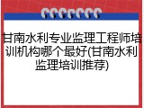 甘南水利专业监理工程师培训机构哪个最好(甘南水利监理培训推荐)