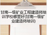 甘南一级矿业工程建造师培训学校哪里好(甘南一级矿业建造师培训)