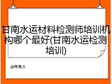 甘南水运材料检测师培训机构哪个最好(甘南水运检测培训)
