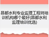 昌都水利专业监理工程师培训机构哪个最好(昌都水利监理培训优选)