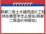 昌都二级土木建筑造价工程师在哪里学怎么报名(昌都二级造价师报名)