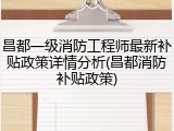 昌都一级消防工程师最新补贴政策详情分析(昌都消防补贴政策)